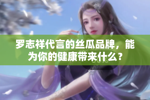 罗志祥代言的丝瓜品牌，能为你的健康带来什么？