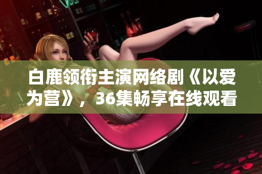 白鹿领衔主演网络剧《以爱为营》，36集畅享在线观看