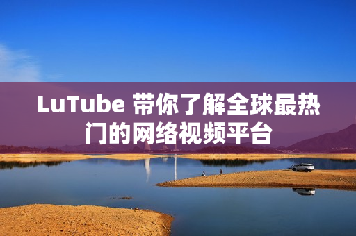 LuTube 带你了解全球最热门的网络视频平台