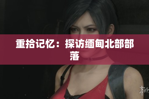 重拾记忆：探访缅甸北部部落