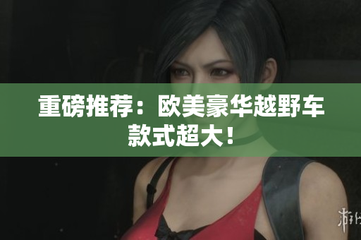 重磅推荐：欧美豪华越野车款式超大！