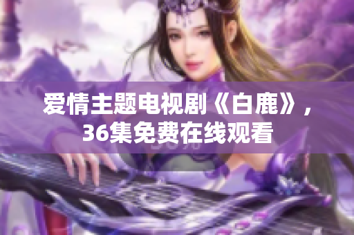 爱情主题电视剧《白鹿》，36集免费在线观看