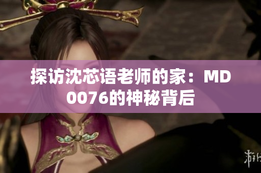 探访沈芯语老师的家：MD0076的神秘背后
