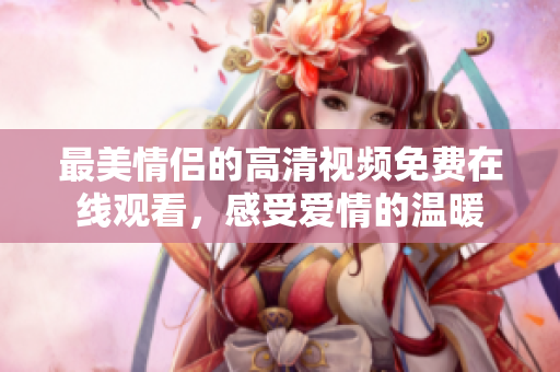 最美情侣的高清视频免费在线观看，感受爱情的温暖