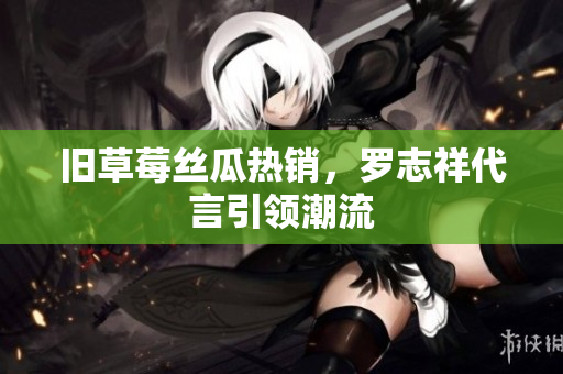旧草莓丝瓜热销，罗志祥代言引领潮流