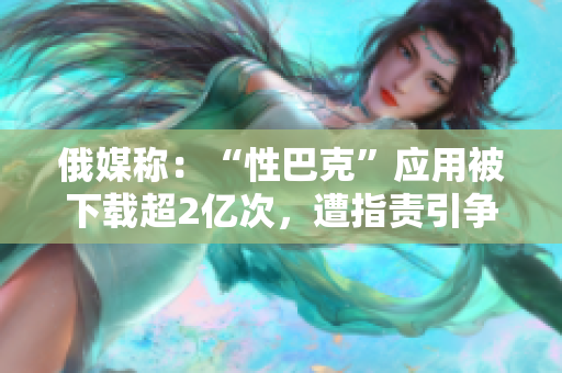 俄媒称：“性巴克”应用被下载超2亿次，遭指责引争议