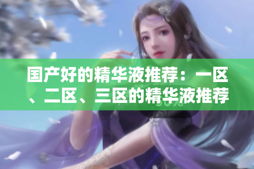 国产好的精华液推荐：一区、二区、三区的精华液推荐指南