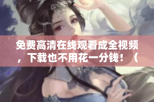 免费高清在线观看成全视频，下载也不用花一分钱！（45字）