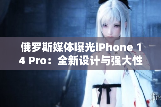 俄罗斯媒体曝光iPhone 14 Pro：全新设计与强大性能