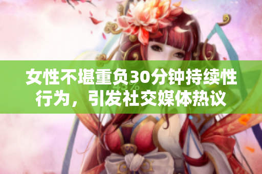 女性不堪重负30分钟持续性行为，引发社交媒体热议