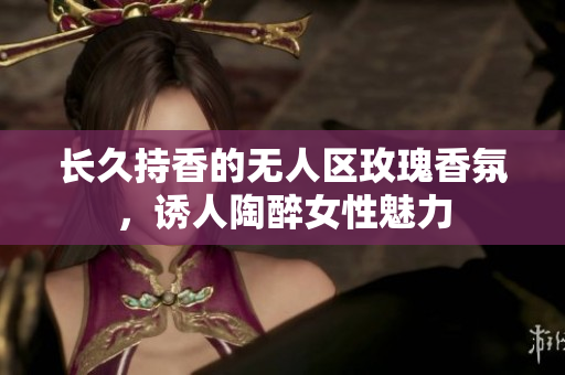 长久持香的无人区玫瑰香氛，诱人陶醉女性魅力