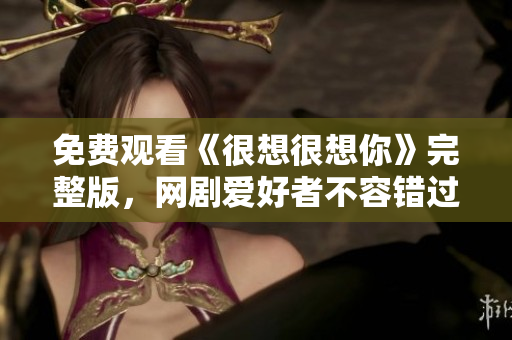 免费观看《很想很想你》完整版，网剧爱好者不容错过！