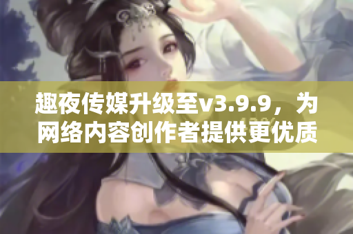 趣夜传媒升级至v3.9.9，为网络内容创作者提供更优质服务