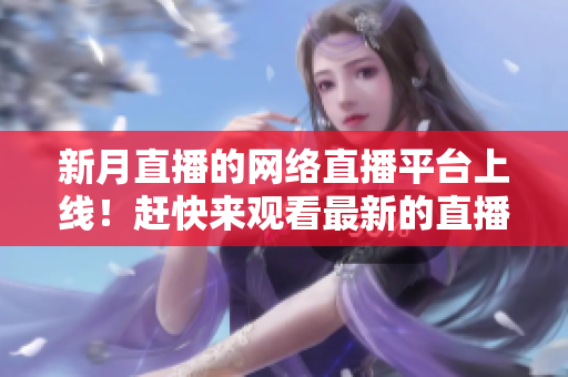 新月直播的网络直播平台上线！赶快来观看最新的直播节目！