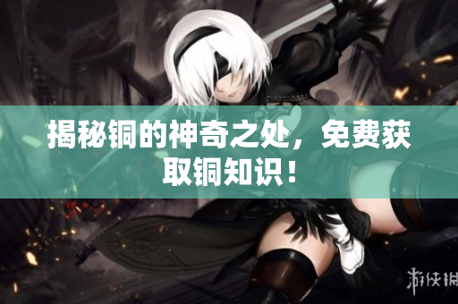揭秘铜的神奇之处，免费获取铜知识！