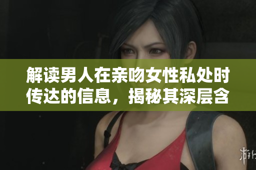 解读男人在亲吻女性私处时传达的信息，揭秘其深层含义