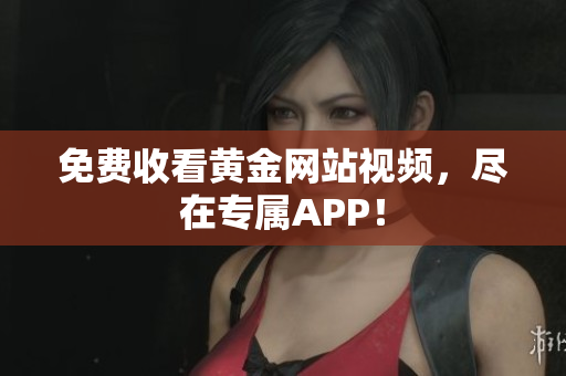 免费收看黄金网站视频，尽在专属APP！