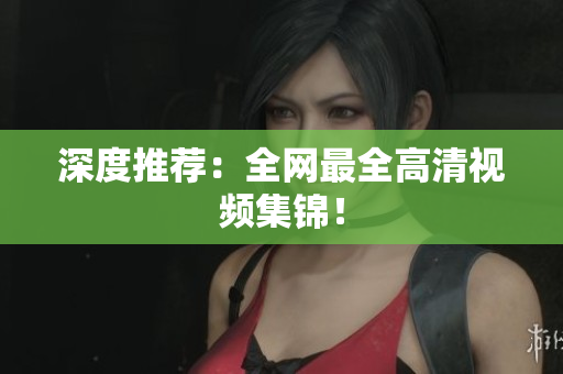 深度推荐：全网最全高清视频集锦！