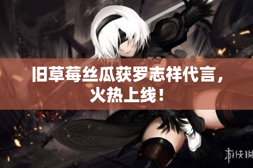 旧草莓丝瓜获罗志祥代言，火热上线！