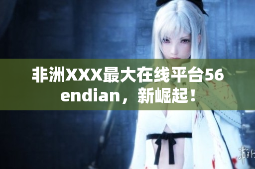 非洲XXX最大在线平台56endian，新崛起！