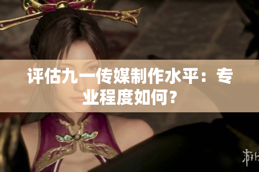 评估九一传媒制作水平：专业程度如何？