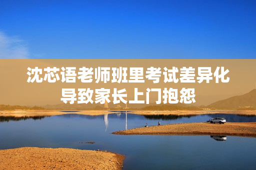 沈芯语老师班里考试差异化导致家长上门抱怨
