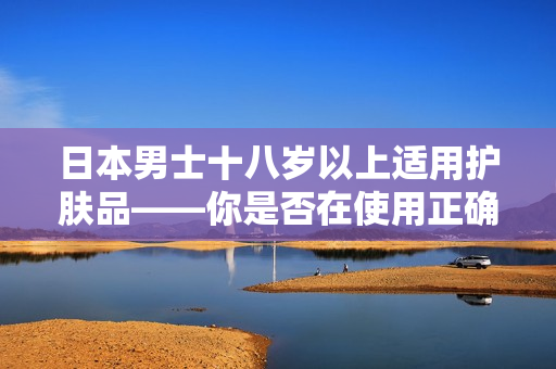 日本男士十八岁以上适用护肤品——你是否在使用正确的产品？