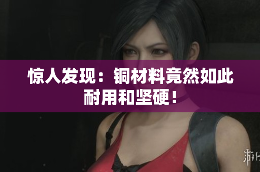 惊人发现：铜材料竟然如此耐用和坚硬！