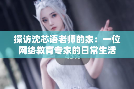 探访沈芯语老师的家：一位网络教育专家的日常生活