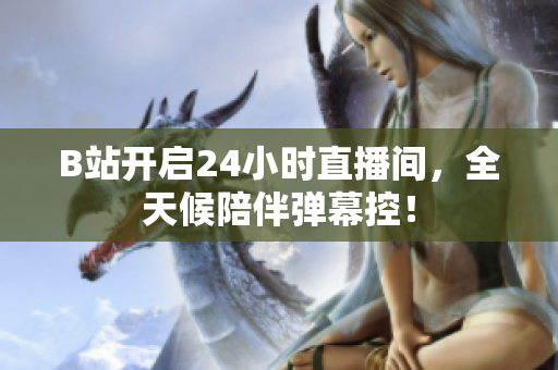 B站开启24小时直播间，全天候陪伴弹幕控！