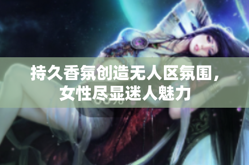 持久香氛创造无人区氛围，女性尽显迷人魅力