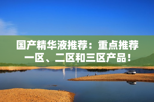 国产精华液推荐：重点推荐一区、二区和三区产品！