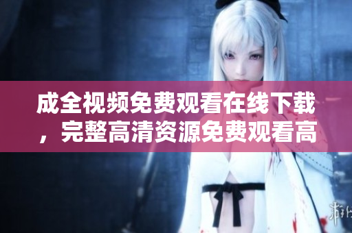 成全视频免费观看在线下载，完整高清资源免费观看高清资源，成全视频在线下载