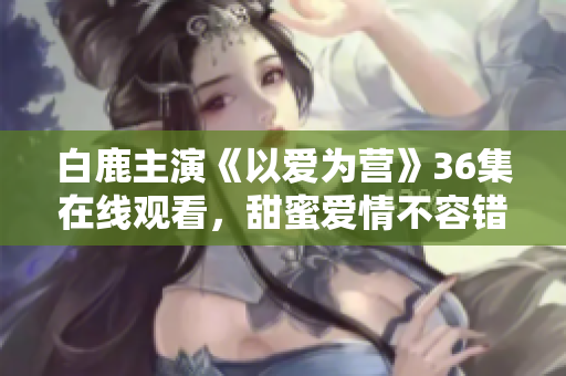 白鹿主演《以爱为营》36集在线观看，甜蜜爱情不容错过！