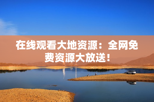在线观看大地资源：全网免费资源大放送！