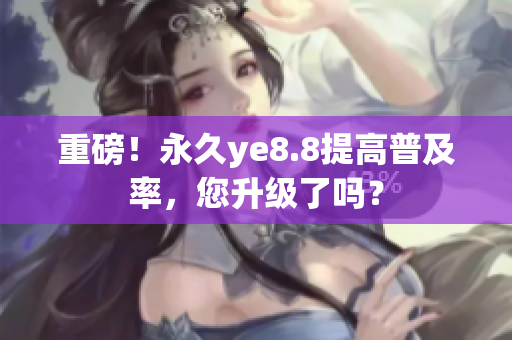 重磅！永久ye8.8提高普及率，您升级了吗？