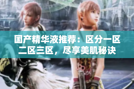 国产精华液推荐：区分一区二区三区，尽享美肌秘诀