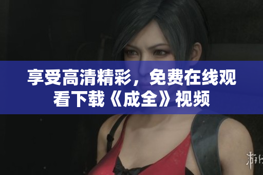 享受高清精彩，免费在线观看下载《成全》视频