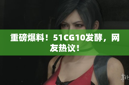重磅爆料！51CG10发酵，网友热议！