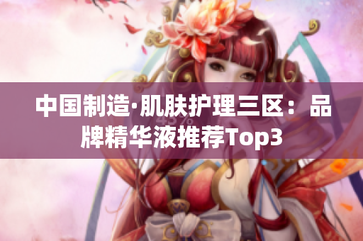 中国制造·肌肤护理三区：品牌精华液推荐Top3