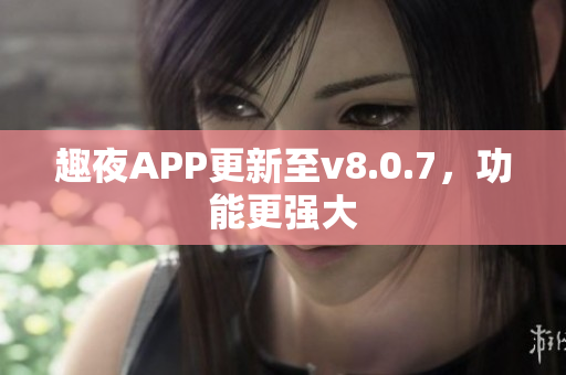 趣夜APP更新至v8.0.7，功能更强大