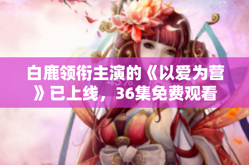 白鹿领衔主演的《以爱为营》已上线，36集免费观看