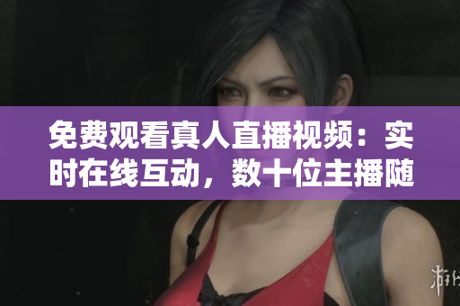 免费观看真人直播视频：实时在线互动，数十位主播随时在线！