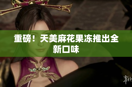 重磅！天美麻花果冻推出全新口味