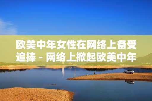 欧美中年女性在网络上备受追捧 - 网络上掀起欧美中年女性热