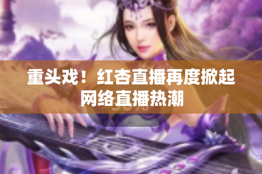 重头戏！红杏直播再度掀起网络直播热潮