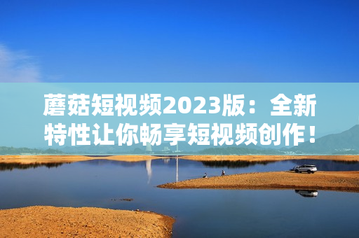 蘑菇短视频2023版：全新特性让你畅享短视频创作！