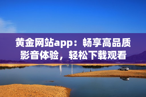 黄金网站app：畅享高品质影音体验，轻松下载观看