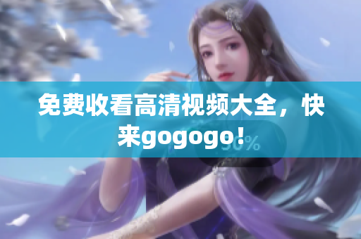 免费收看高清视频大全，快来gogogo！