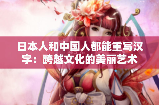 日本人和中国人都能重写汉字：跨越文化的美丽艺术